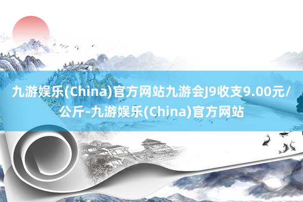 九游娱乐(China)官方网站九游会J9收支9.00元/公斤-九游娱乐(China)官方网站