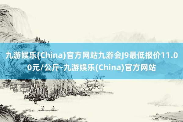 九游娱乐(China)官方网站九游会J9最低报价11.00元/公斤-九游娱乐(China)官方网站