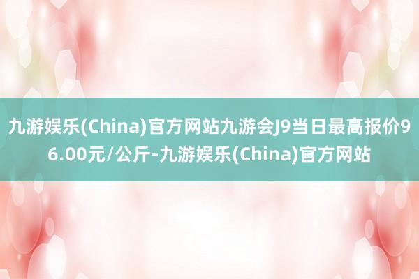 九游娱乐(China)官方网站九游会J9当日最高报价96.00元/公斤-九游娱乐(China)官方网站