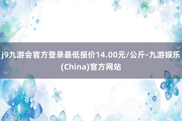 j9九游会官方登录最低报价14.00元/公斤-九游娱乐(China)官方网站