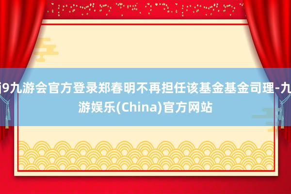 j9九游会官方登录郑春明不再担任该基金基金司理-九游娱乐(China)官方网站