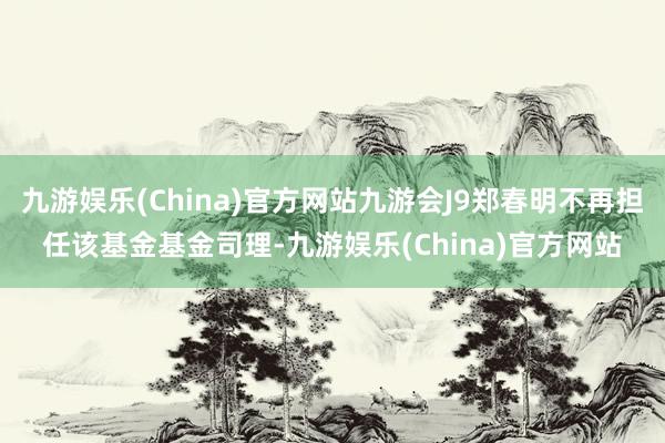 九游娱乐(China)官方网站九游会J9郑春明不再担任该基金基金司理-九游娱乐(China)官方网站