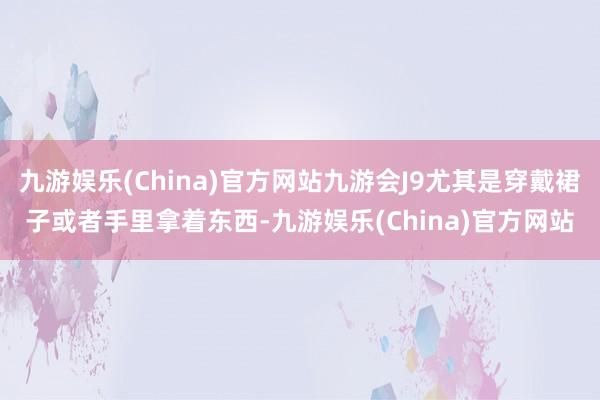 九游娱乐(China)官方网站九游会J9尤其是穿戴裙子或者手里拿着东西-九游娱乐(China)官方网站