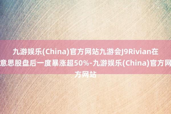 九游娱乐(China)官方网站九游会J9Rivian在好意思股盘后一度暴涨超50%-九游娱乐(China)官方网站