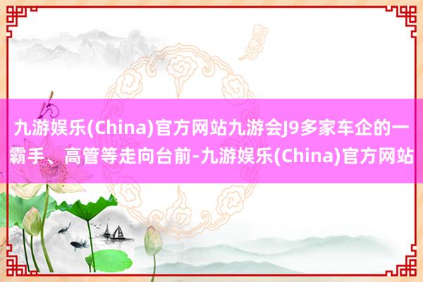 九游娱乐(China)官方网站九游会J9多家车企的一霸手、高管等走向台前-九游娱乐(China)官方网站