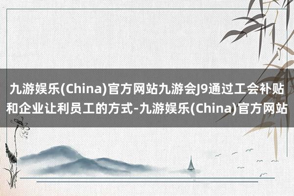 九游娱乐(China)官方网站九游会J9通过工会补贴和企业让利员工的方式-九游娱乐(China)官方网站