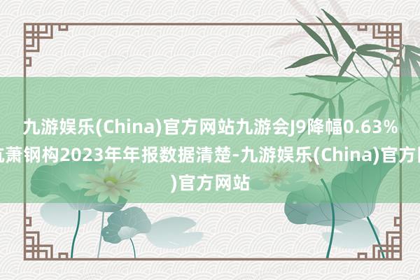 九游娱乐(China)官方网站九游会J9降幅0.63%）杭萧钢构2023年年报数据清楚-九游娱乐(China)官方网站