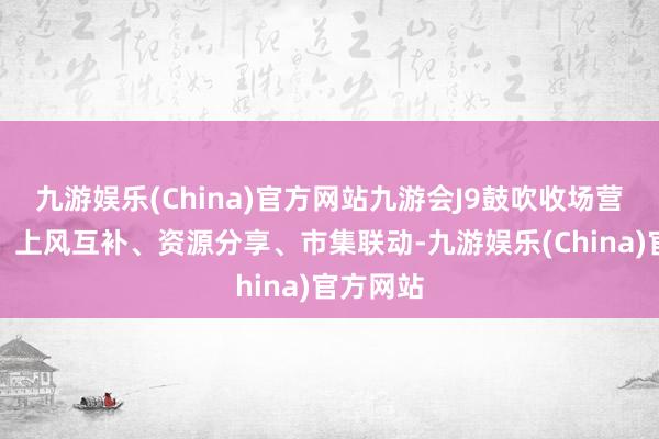 九游娱乐(China)官方网站九游会J9鼓吹收场营销互动、上风互补、资源分享、市集联动-九游娱乐(China)官方网站