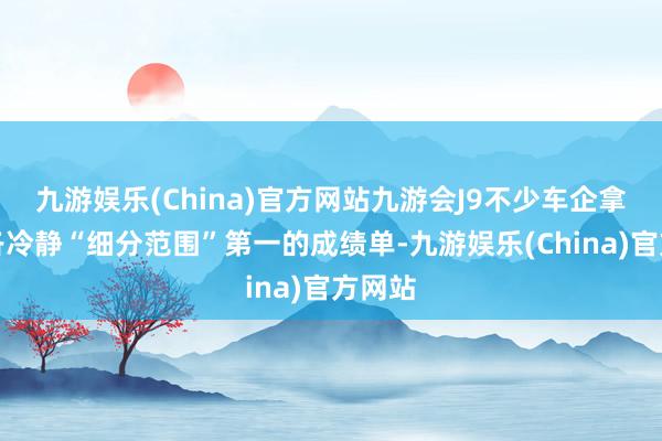 九游娱乐(China)官方网站九游会J9不少车企拿出了各冷静“细分范围”第一的成绩单-九游娱乐(China)官方网站