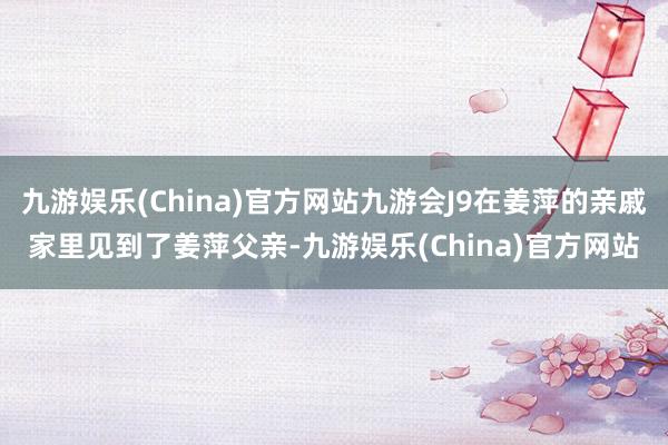 九游娱乐(China)官方网站九游会J9在姜萍的亲戚家里见到了姜萍父亲-九游娱乐(China)官方网站