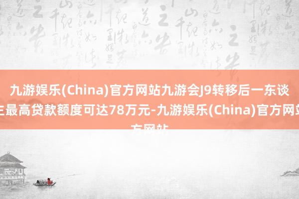 九游娱乐(China)官方网站九游会J9转移后一东谈主最高贷款额度可达78万元-九游娱乐(China)官方网站