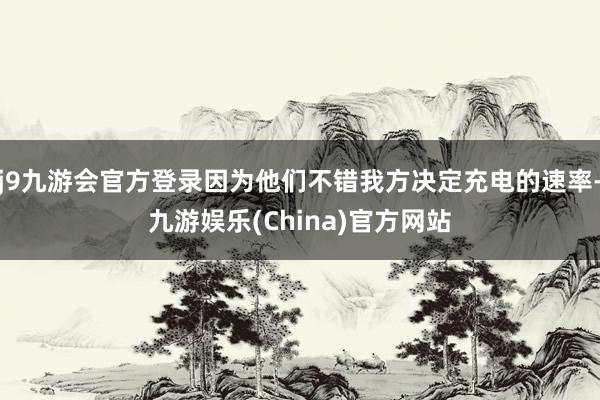 j9九游会官方登录因为他们不错我方决定充电的速率-九游娱乐(China)官方网站