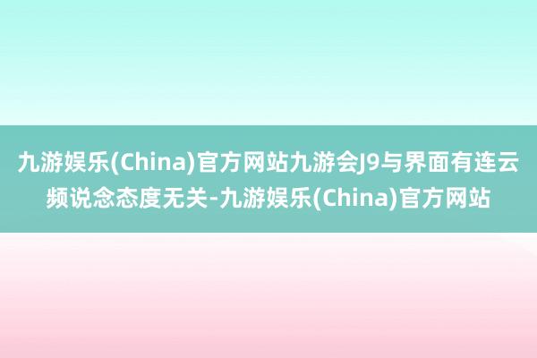 九游娱乐(China)官方网站九游会J9与界面有连云频说念态度无关-九游娱乐(China)官方网站