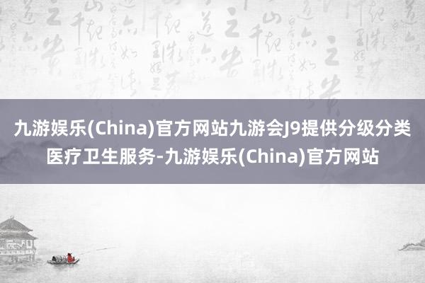 九游娱乐(China)官方网站九游会J9提供分级分类医疗卫生服务-九游娱乐(China)官方网站