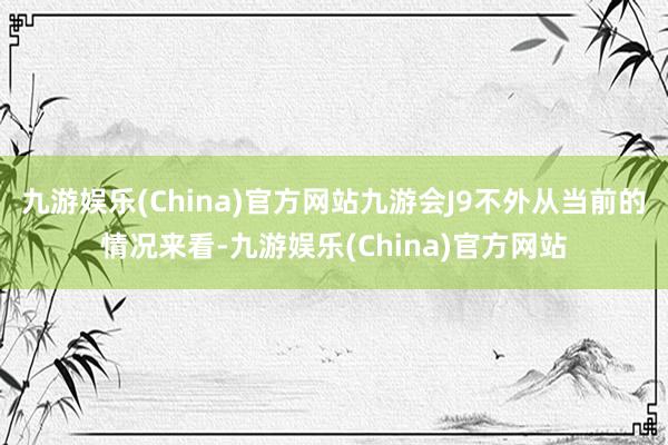 九游娱乐(China)官方网站九游会J9不外从当前的情况来看-九游娱乐(China)官方网站