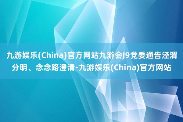 九游娱乐(China)官方网站九游会J9党委通告泾渭分明、念念路澄清-九游娱乐(China)官方网站