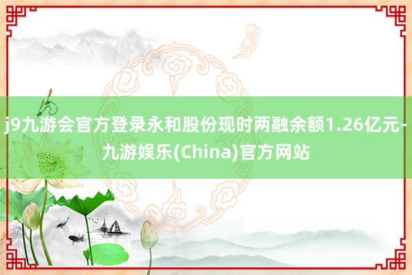 j9九游会官方登录永和股份现时两融余额1.26亿元-九游娱乐(China)官方网站