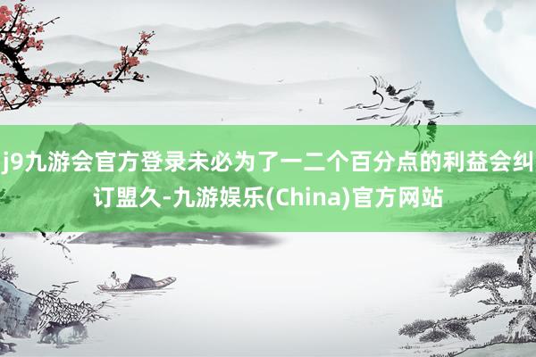 j9九游会官方登录未必为了一二个百分点的利益会纠订盟久-九游娱乐(China)官方网站