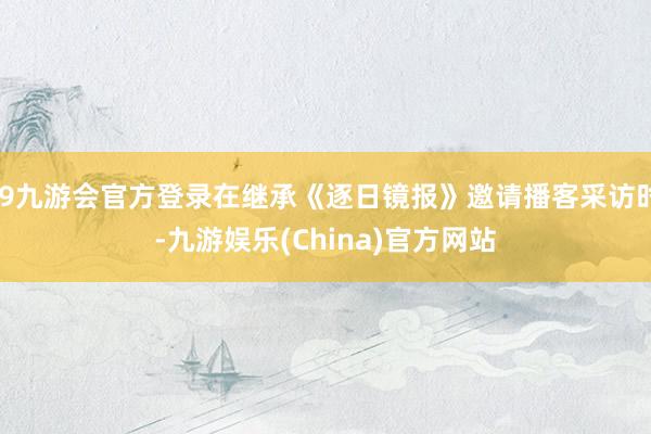 j9九游会官方登录在继承《逐日镜报》邀请播客采访时-九游娱乐(China)官方网站