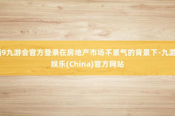 j9九游会官方登录在房地产市场不景气的背景下-九游娱乐(China)官方网站