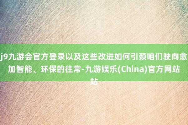 j9九游会官方登录以及这些改进如何引颈咱们驶向愈加智能、环保的往常-九游娱乐(China)官方网站