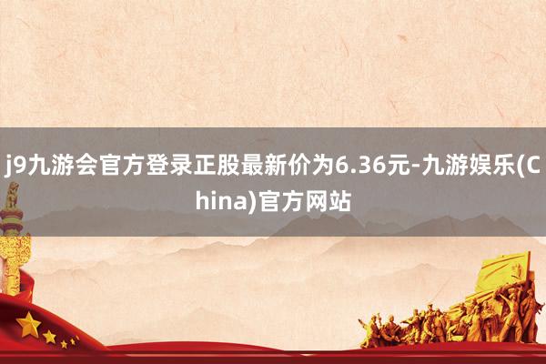 j9九游会官方登录正股最新价为6.36元-九游娱乐(China)官方网站