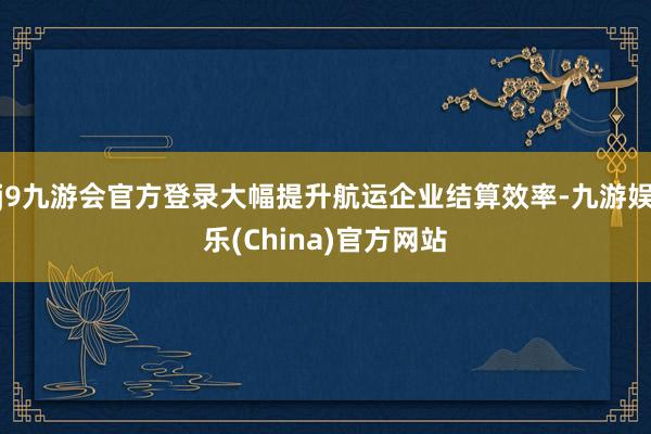 j9九游会官方登录大幅提升航运企业结算效率-九游娱乐(China)官方网站