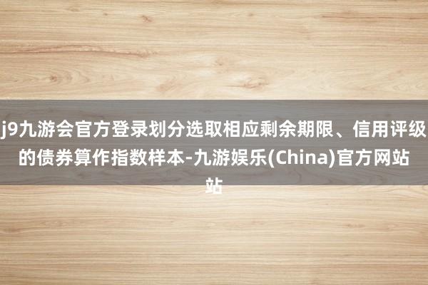 j9九游会官方登录划分选取相应剩余期限、信用评级的债券算作指数样本-九游娱乐(China)官方网站