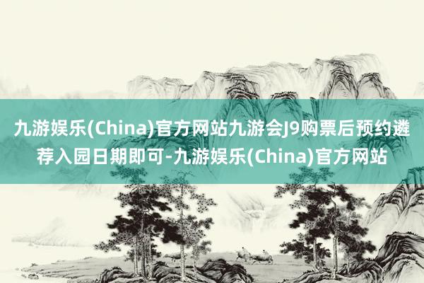 九游娱乐(China)官方网站九游会J9购票后预约遴荐入园日期即可-九游娱乐(China)官方网站