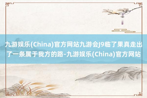 九游娱乐(China)官方网站九游会J9临了果真走出了一条属于我方的路-九游娱乐(China)官方网站