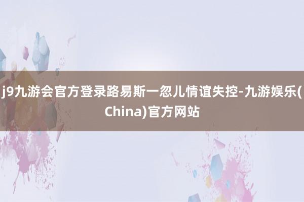 j9九游会官方登录路易斯一忽儿情谊失控-九游娱乐(China)官方网站