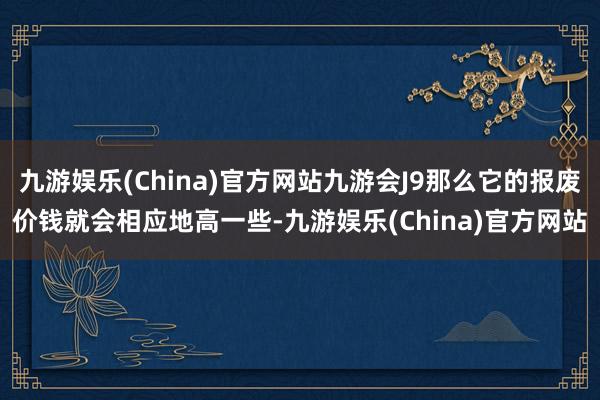 九游娱乐(China)官方网站九游会J9那么它的报废价钱就会相应地高一些-九游娱乐(China)官方网站