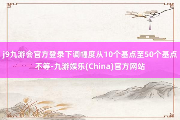 j9九游会官方登录下调幅度从10个基点至50个基点不等-九游娱乐(China)官方网站