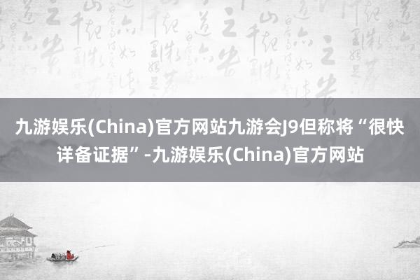 九游娱乐(China)官方网站九游会J9但称将“很快详备证据”-九游娱乐(China)官方网站