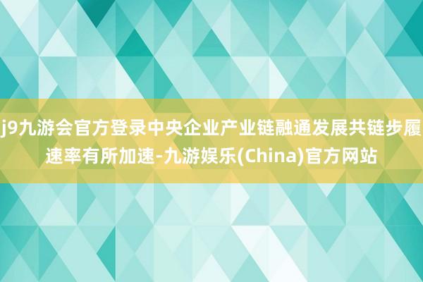 j9九游会官方登录中央企业产业链融通发展共链步履速率有所加速-九游娱乐(China)官方网站