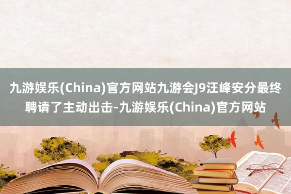 九游娱乐(China)官方网站九游会J9汪峰安分最终聘请了主动出击-九游娱乐(China)官方网站