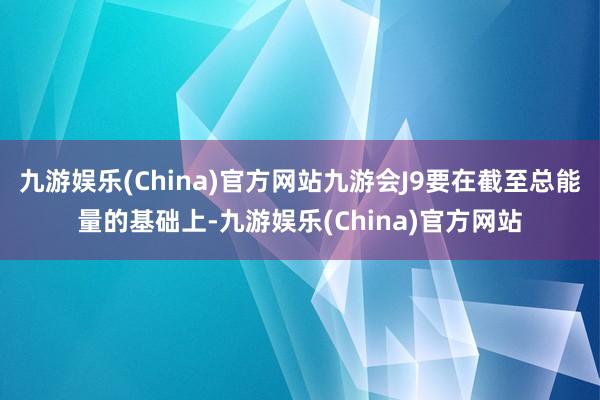 九游娱乐(China)官方网站九游会J9要在截至总能量的基础上-九游娱乐(China)官方网站