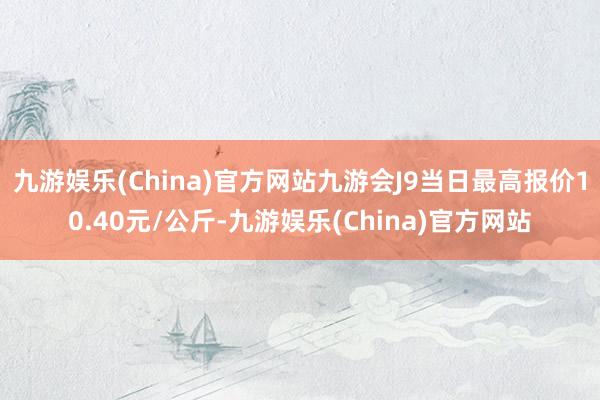 九游娱乐(China)官方网站九游会J9当日最高报价10.40元/公斤-九游娱乐(China)官方网站