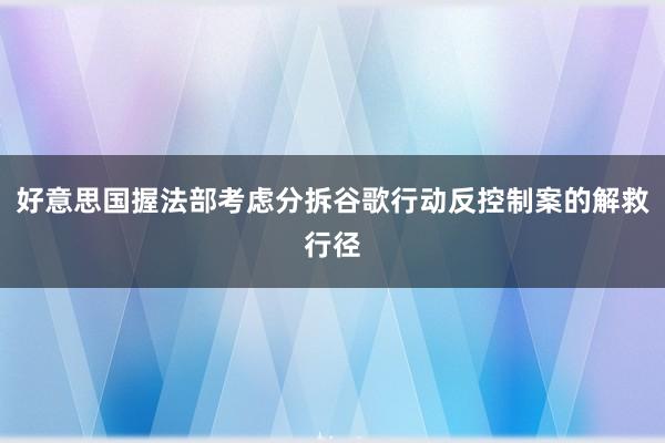 好意思国握法部考虑分拆谷歌行动反控制案的解救行径