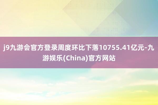 j9九游会官方登录周度环比下落10755.41亿元-九游娱乐(China)官方网站