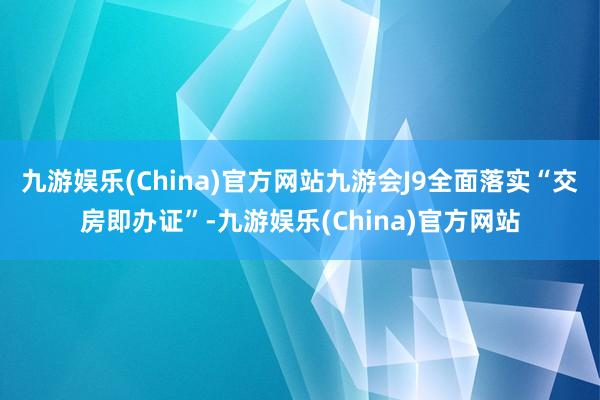 九游娱乐(China)官方网站九游会J9全面落实“交房即办证”-九游娱乐(China)官方网站