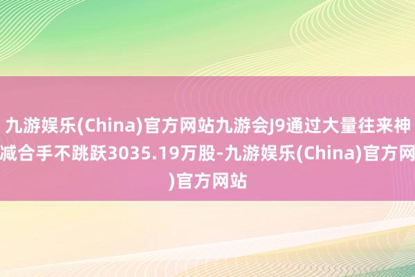 九游娱乐(China)官方网站九游会J9通过大量往来神气减合手不跳跃3035.19万股-九游娱乐(China)官方网站