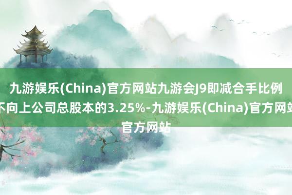 九游娱乐(China)官方网站九游会J9即减合手比例不向上公司总股本的3.25%-九游娱乐(China)官方网站