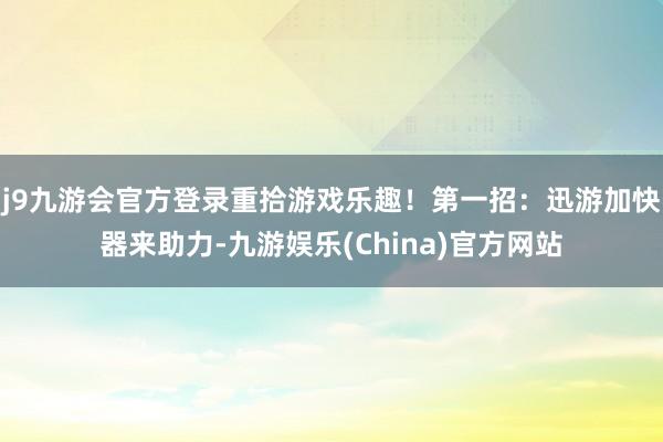 j9九游会官方登录重拾游戏乐趣！第一招：迅游加快器来助力-九游娱乐(China)官方网站