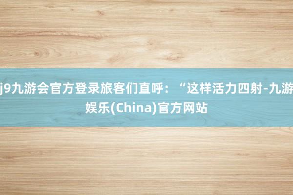 j9九游会官方登录旅客们直呼：“这样活力四射-九游娱乐(China)官方网站