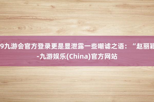 j9九游会官方登录更是显泄露一些嘲谑之语：“赵丽颖-九游娱乐(China)官方网站