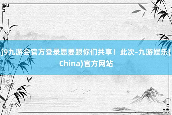 j9九游会官方登录思要跟你们共享！此次-九游娱乐(China)官方网站