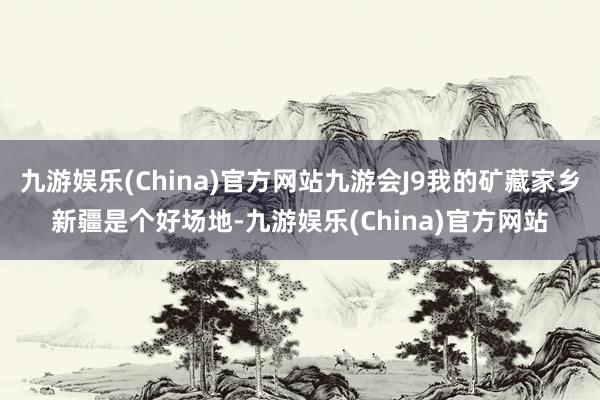 九游娱乐(China)官方网站九游会J9我的矿藏家乡新疆是个好场地-九游娱乐(China)官方网站