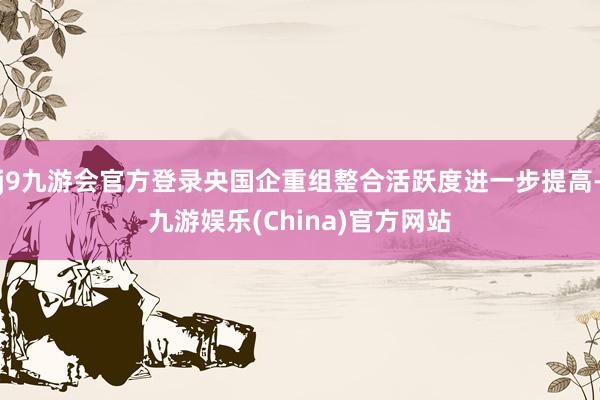 j9九游会官方登录央国企重组整合活跃度进一步提高-九游娱乐(China)官方网站