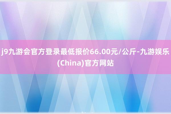 j9九游会官方登录最低报价66.00元/公斤-九游娱乐(China)官方网站